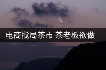 電商攪局茶市 茶老板欲做電商平臺