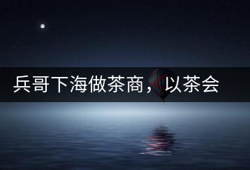 兵哥下海做茶商，以茶會(huì)友生意火