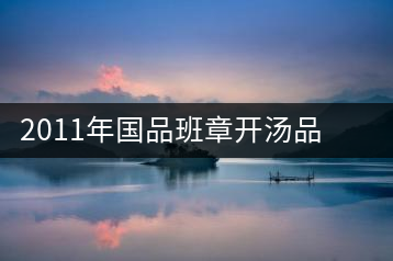 2011年國(guó)品班章開湯品鑒∣經(jīng)典回顧，王者風(fēng)范