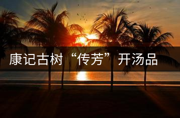 康記古樹(shù)“傳芳”開(kāi)湯品鑒
