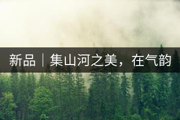 新品｜集山河之美，在氣韻山河！