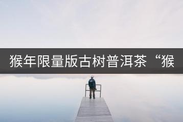 猴年限量版古樹普洱茶“猴彩春”隆重上市！