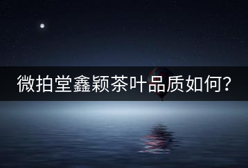 微拍堂鑫穎茶葉品質(zhì)如何？