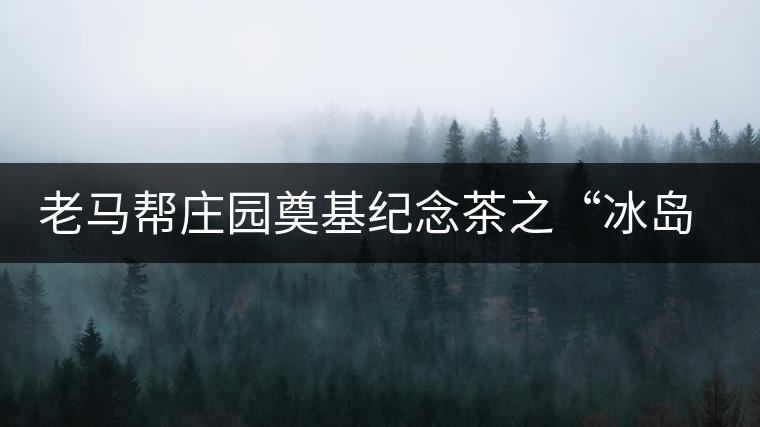 老馬幫莊園奠基紀念茶之“冰島老寨”即將重磅上市，3大亮點秒懂
