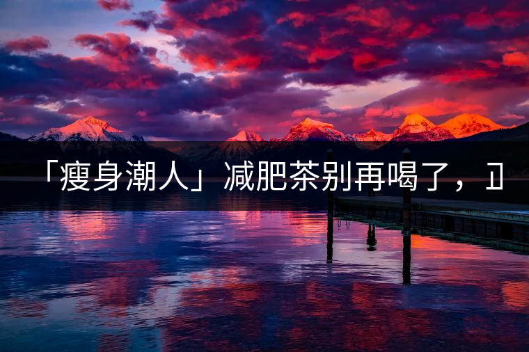 「瘦身潮人」減肥茶別再喝了，正宗的茶葉才是減肥的...「瘦身潮人」減肥茶別再喝了，正宗的茶葉才是減肥的好幫手！