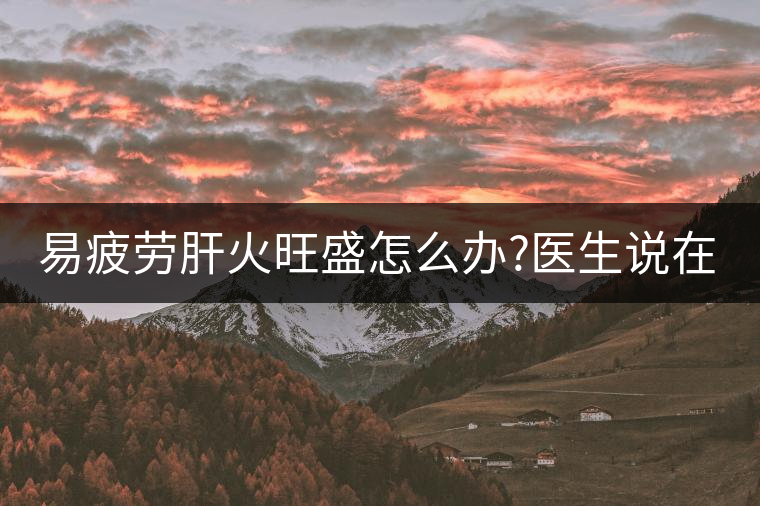 易疲勞肝火旺盛怎么辦?醫(yī)生說(shuō)在家自制這個(gè)茶，減肥清...易疲勞肝火旺盛怎么辦？醫(yī)生說(shuō)在家自制這個(gè)茶，減肥清肝又健脾胃