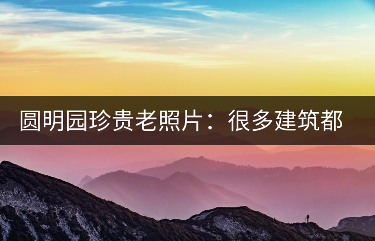 圓明園珍貴老照片：很多建筑都是首次曝光，圖七和文獻記載不一樣