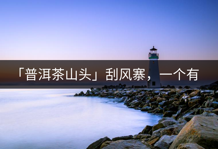 「普洱茶山頭」刮風(fēng)寨，一個有魔力的易武寨子