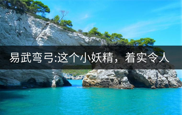 易武彎弓:這個小妖精，著實令人著迷，一口就打通你的...易武彎弓：這個小妖精，著實令人著迷，一口就打通你的任督二脈