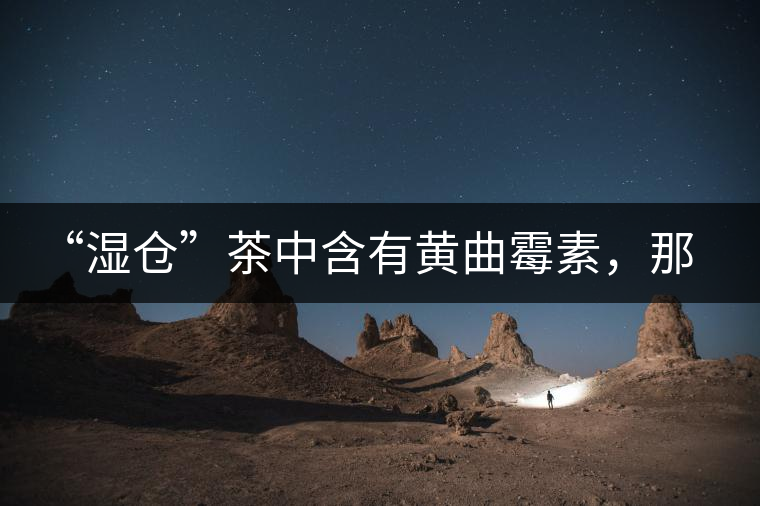 “濕倉”茶中含有黃曲霉素，那為什么“濕倉”還不取消？