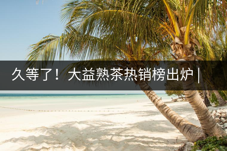 久等了！大益熟茶熱銷榜出爐 | 看看別人都買啥，618趕緊下單