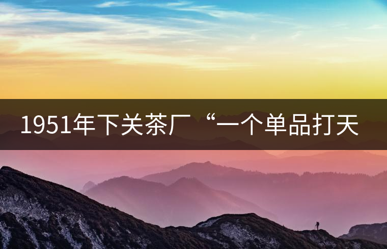 1951年下關(guān)茶廠“一個(gè)單品打天下”，如今它稱霸茶界6...1951年下關(guān)茶廠“一個(gè)單品打天下”，如今它稱霸茶界60多年！