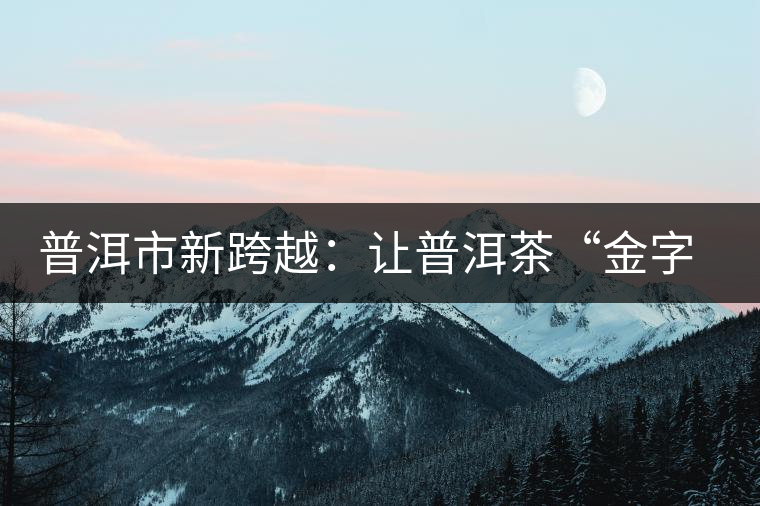 普洱市新跨越:讓普洱茶“金字招牌”更耀眼 普洱市新跨越:讓普洱茶“金字招牌”更耀眼