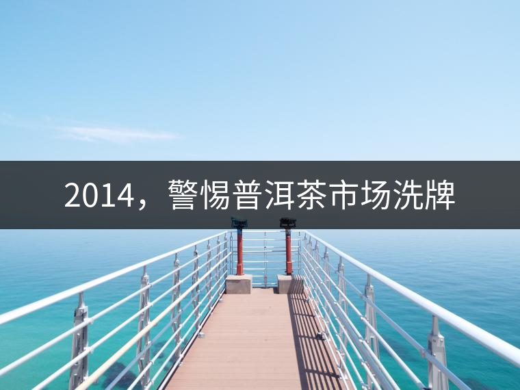 2014,警惕普洱茶市場洗牌 2014,警惕普洱茶市場洗牌