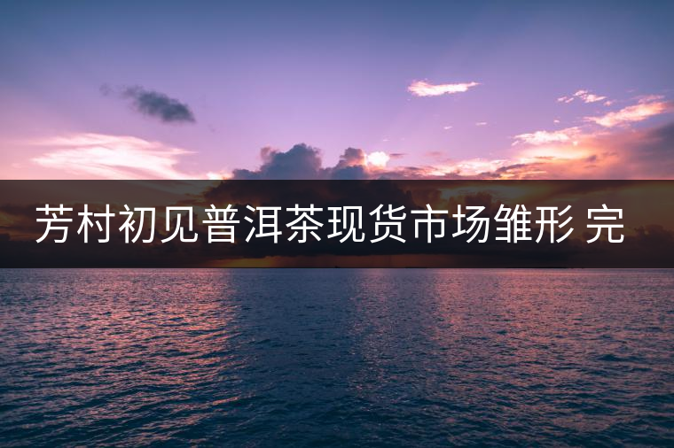 芳村初見(jiàn)普洱茶現(xiàn)貨市場(chǎng)雛形 完整搭建還需六大元素