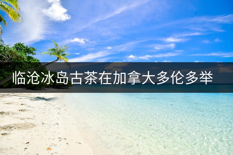 臨滄冰島古茶在加拿大多倫多舉辦品鑒會 臨滄冰島古茶在加拿大多倫多舉辦品鑒會