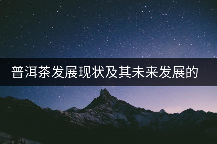 普洱茶發(fā)展現(xiàn)狀及其未來發(fā)展的四個(gè)階段 普洱茶發(fā)展現(xiàn)狀及其未來發(fā)展的四個(gè)階段