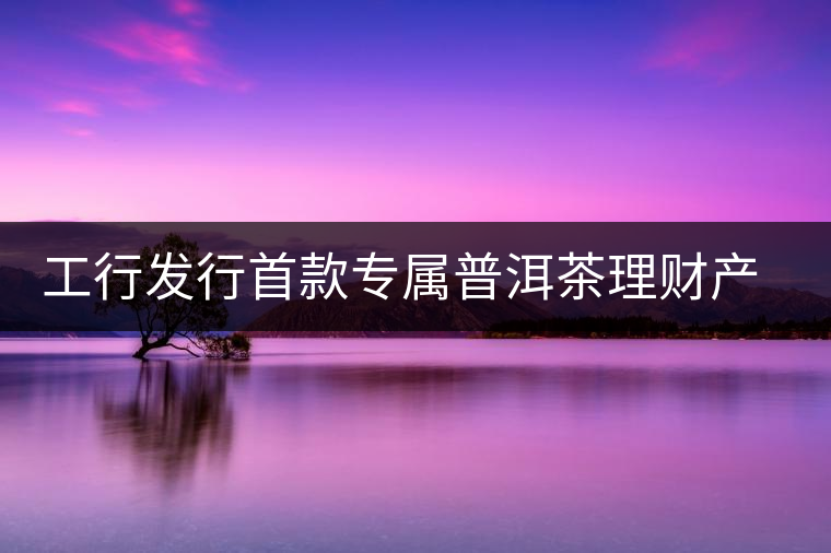 工行發(fā)行首款專屬普洱茶理財產(chǎn)品 工行發(fā)行首款專屬普洱茶理財產(chǎn)品