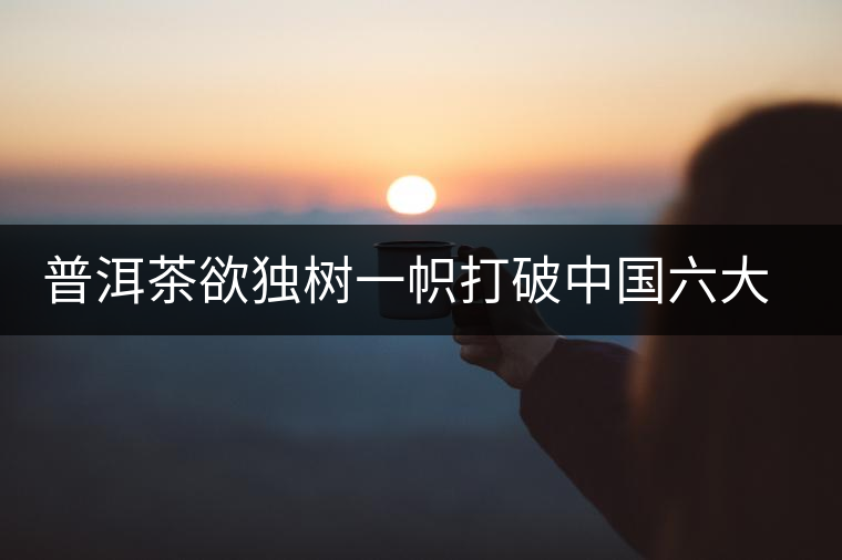 普洱茶欲獨(dú)樹一幟打破中國六大茶葉格局
