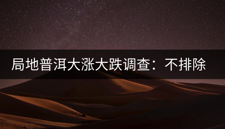 局地普洱大漲大跌調查:不排除小區(qū)域炒作因素 局地普洱大漲大跌調查:不排除小區(qū)域炒作因素