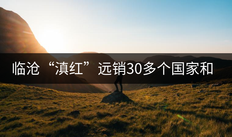 臨滄“滇紅”遠(yuǎn)銷(xiāo)30多個(gè)國(guó)家和地區(qū) 臨滄“滇紅”遠(yuǎn)銷(xiāo)30多個(gè)國(guó)家和地區(qū)