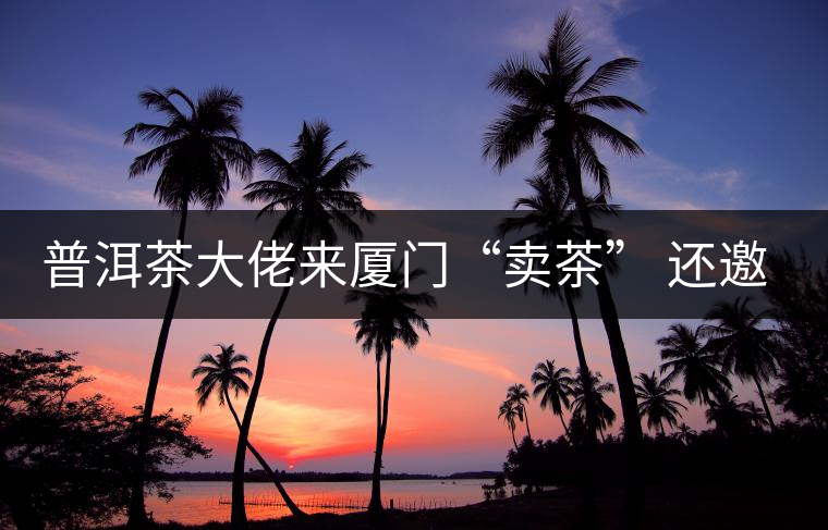 普洱茶大佬來廈門“賣茶” 還邀請(qǐng)證券分析師助陣 普洱茶大佬來廈門“賣茶” 還邀請(qǐng)證券分析師助陣