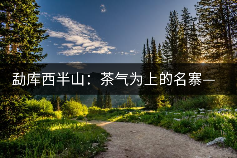 勐庫西半山:茶氣為上的名寨——磨烈 勐庫西半山:茶氣為上的名寨——磨烈