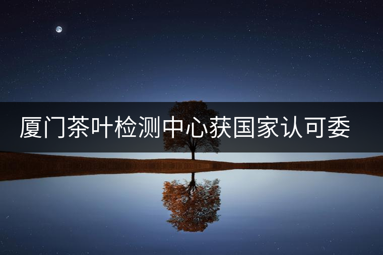 廈門茶葉檢測中心獲國家認(rèn)可委實驗室認(rèn)可資格證書 廈門茶葉檢測中心獲國家認(rèn)可委實驗室認(rèn)可資格證書