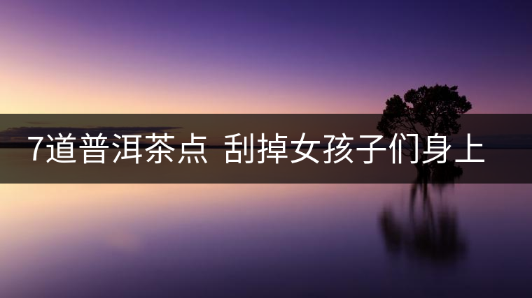 7道普洱茶點 刮掉女孩子們身上的油脂 7道普洱茶點 刮掉女孩子們身上的油脂