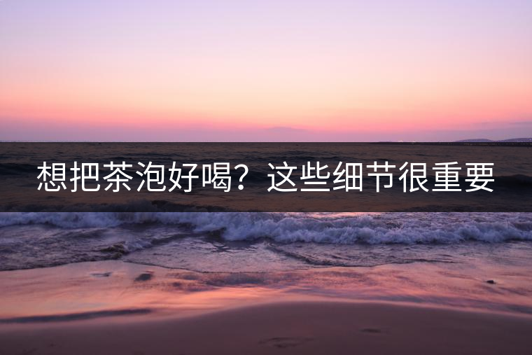 想把茶泡好喝？這些細(xì)節(jié)很重要