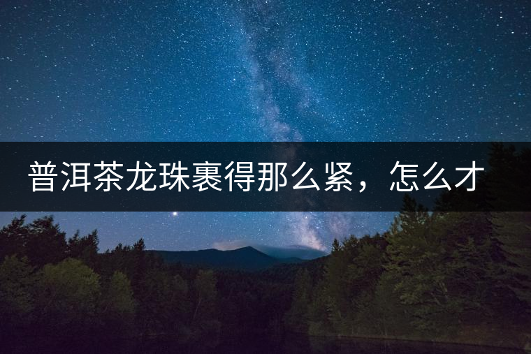 普洱茶龍珠裹得那么緊，怎么才能快速泡出滋味來？