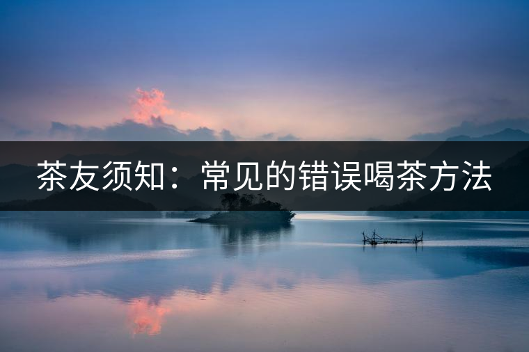 茶友須知：常見(jiàn)的錯(cuò)誤喝茶方法