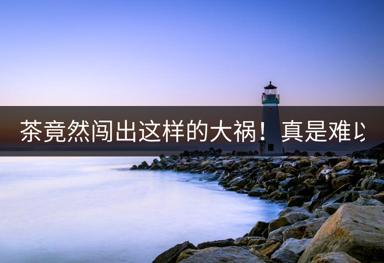 茶竟然闖出這樣的大禍！真是難以置信！