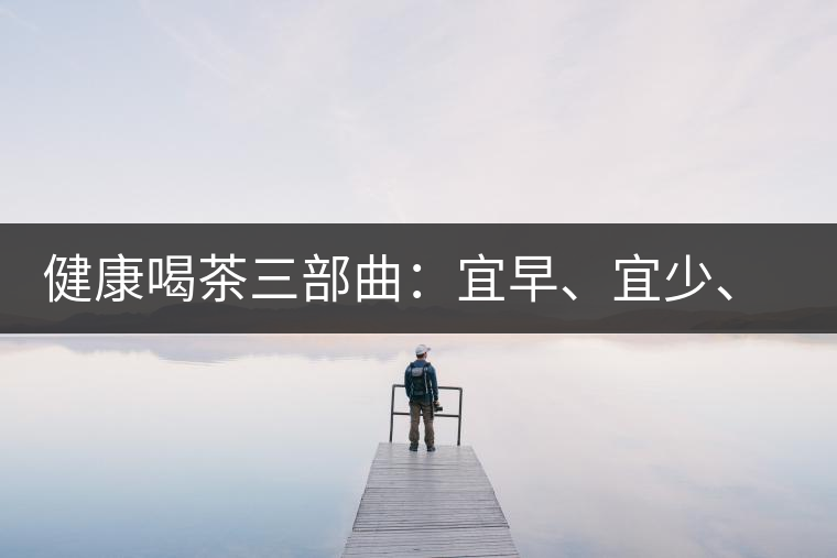 健康喝茶三部曲：宜早、宜少、宜淡