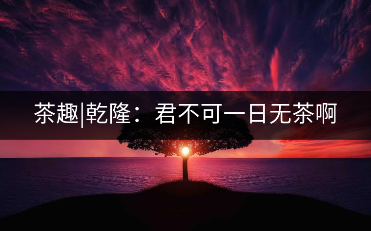 茶趣|乾隆：君不可一日無(wú)茶啊