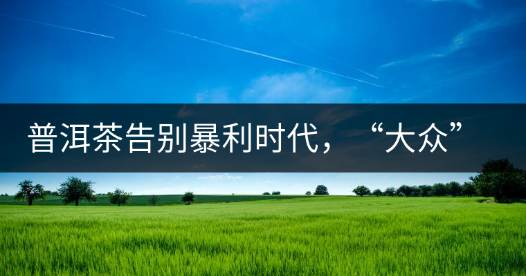 普洱茶告別暴利時代，“大眾”普洱將成未來消費主流