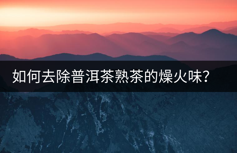 如何去除普洱茶熟茶的燥火味？熟茶工藝加沖泡這里全都有！