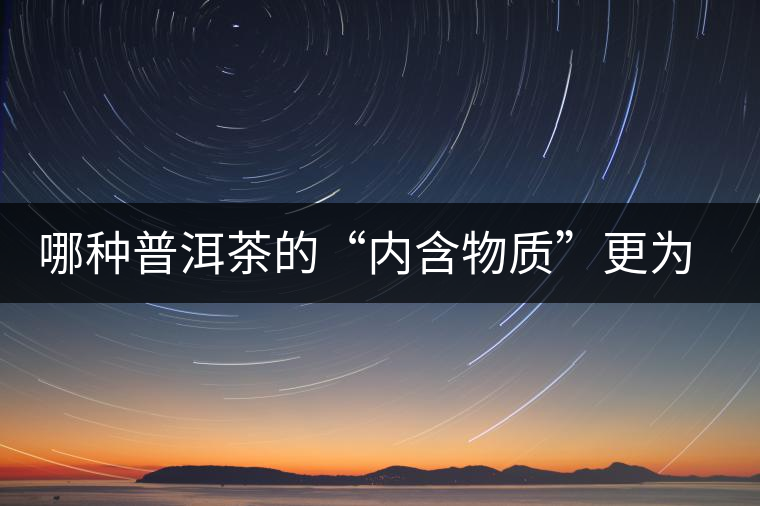 哪種普洱茶的“內(nèi)含物質(zhì)”更為豐富? 哪種普洱茶的“內(nèi)含物質(zhì)”更為豐富?