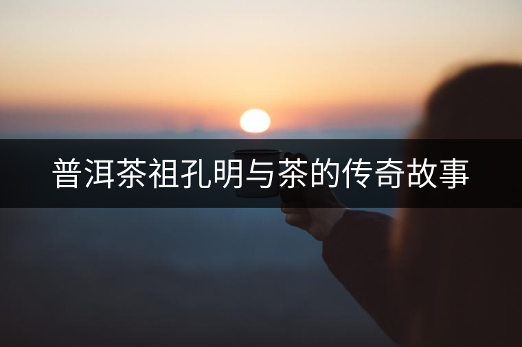 普洱茶祖孔明與茶的傳奇故事 普洱茶祖孔明與茶的傳奇故事