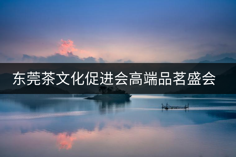 東莞茶文化促進(jìn)會高端品茗盛會邀您參與 東莞茶文化促進(jìn)會高端品茗盛會邀您參與