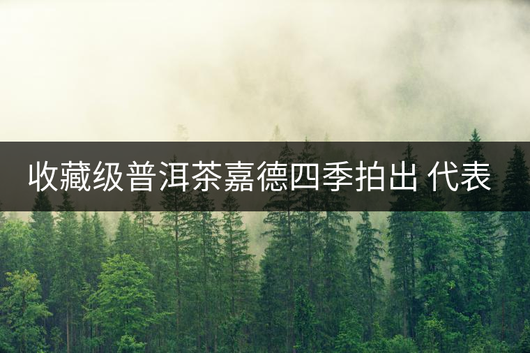 收藏級(jí)普洱茶嘉德四季拍出 代表茶道文化 收藏級(jí)普洱茶嘉德四季拍出 代表茶道文化