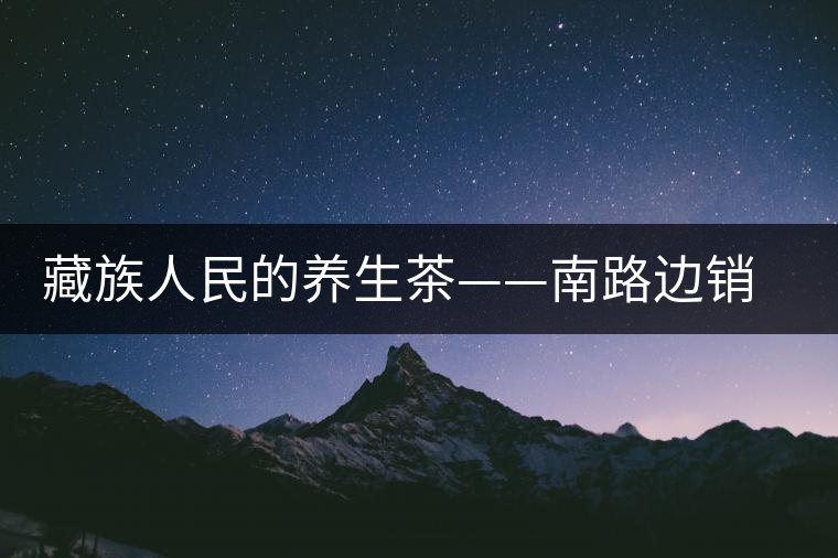 藏族人民的養(yǎng)生茶——南路邊銷茶 藏族人民的養(yǎng)生茶——南路邊銷茶