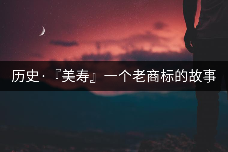 歷史·『美壽』一個老商標的故事(一) 歷史·『美壽』一個老商標的故事(一)