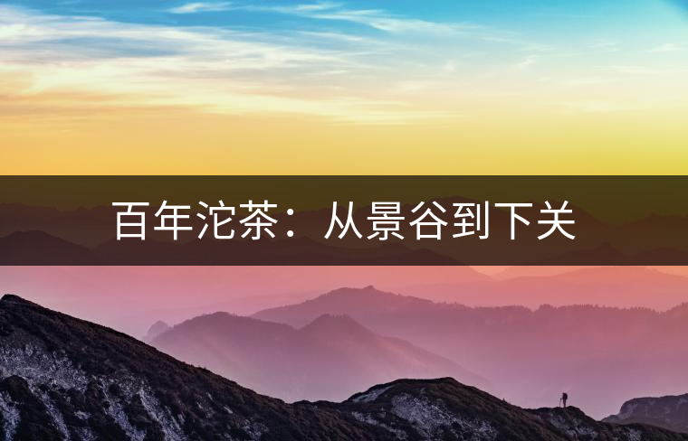 百年沱茶:從景谷到下關(guān) 百年沱茶:從景谷到下關(guān)
