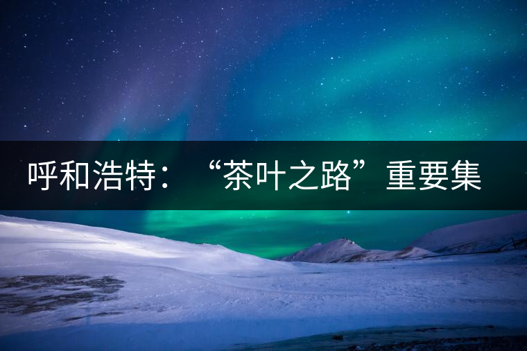 呼和浩特：“茶葉之路”重要集散地