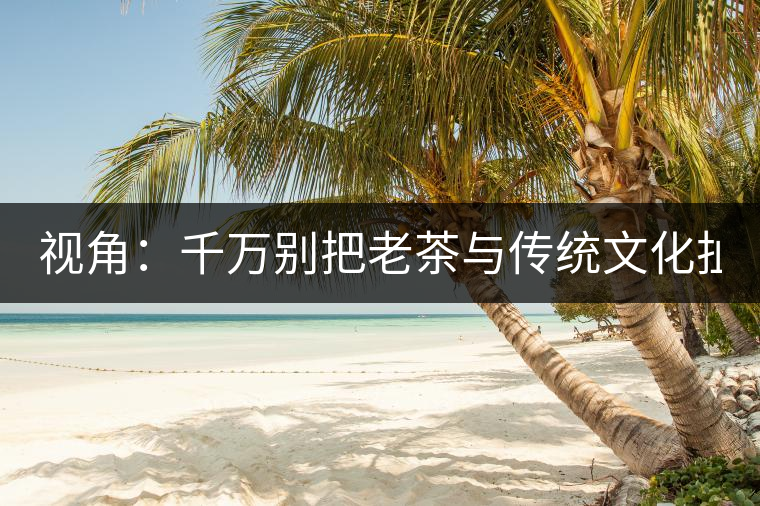 視角：千萬別把老茶與傳統(tǒng)文化扯上 老祖宗不喝老茶！