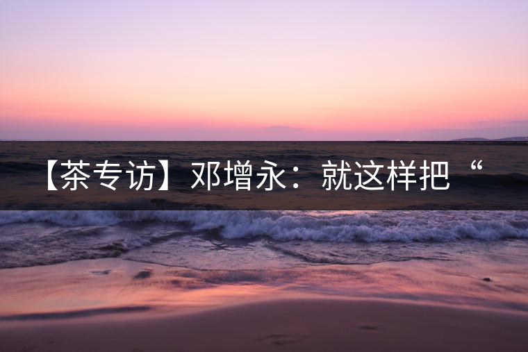 【茶專訪】鄧增永：就這樣把“小產(chǎn)區(qū)”模式踐行起來(lái)了！