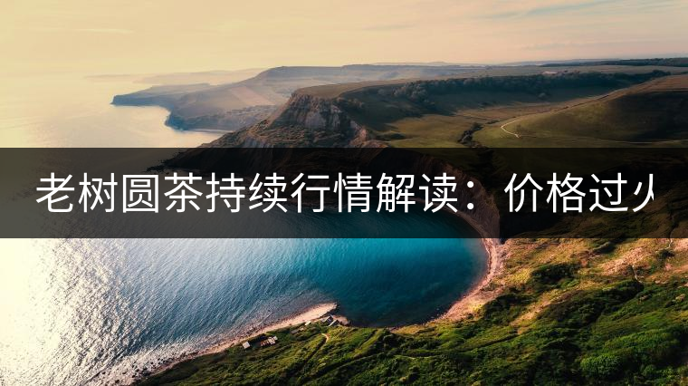 老樹(shù)圓茶持續(xù)行情解讀：價(jià)格過(guò)火 投機(jī)加重 待回調(diào)！