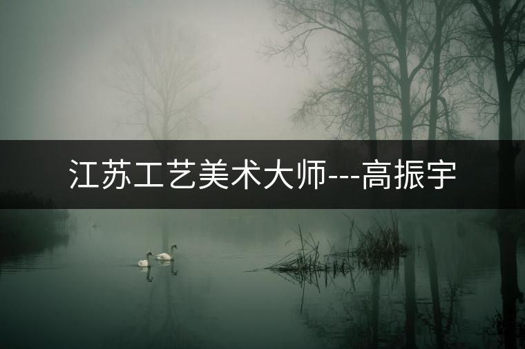 江蘇工藝美術(shù)大師---高振宇 江蘇工藝美術(shù)大師---高振宇