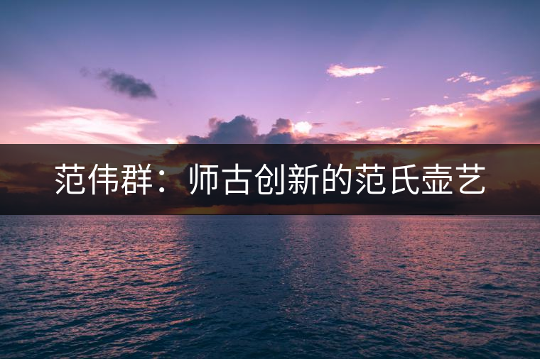 范偉群：師古創(chuàng)新的范氏壺藝